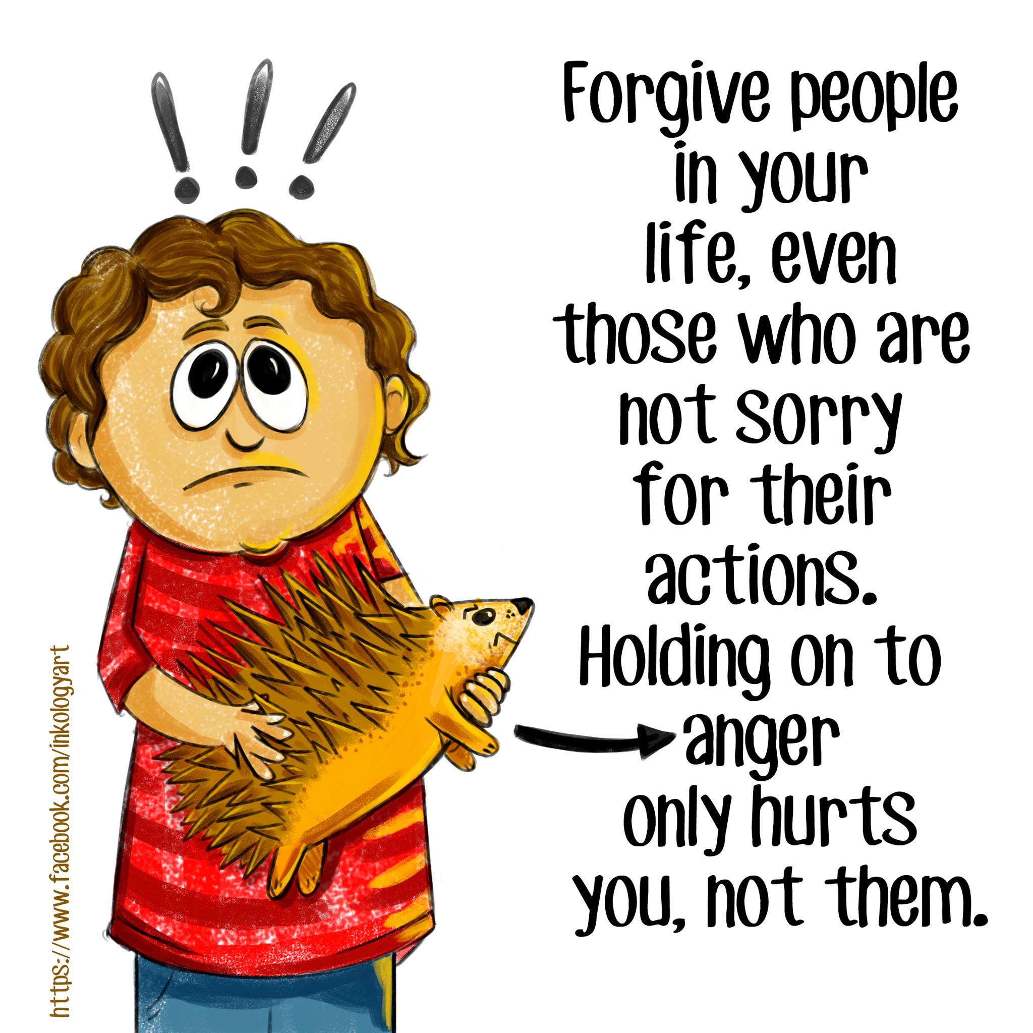 "Forgive people in your life, even those who are not sorry for their actions. Holding onto anger only hurts you, not them." A quote by Inkology Art
